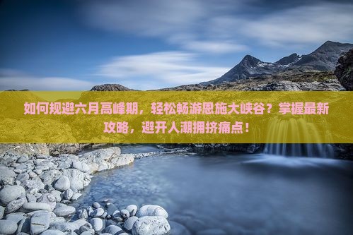 如何规避六月高峰期，轻松畅游恩施大峡谷？掌握最新攻略，避开人潮拥挤痛点！