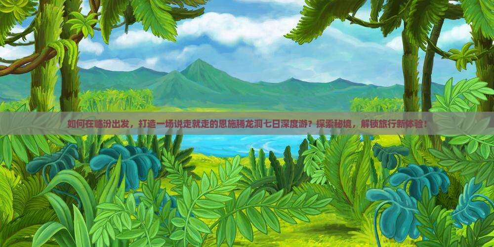 如何在临汾出发，打造一场说走就走的恩施腾龙洞七日深度游？探索秘境，解锁旅行新体验！