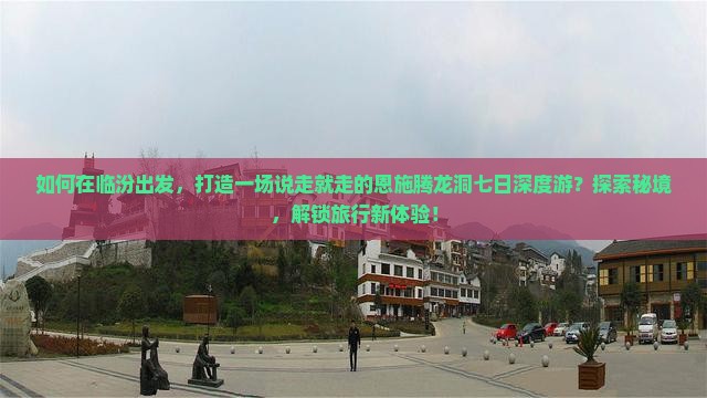 如何在临汾出发，打造一场说走就走的恩施腾龙洞七日深度游？探索秘境，解锁旅行新体验！
