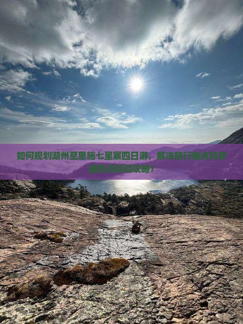 如何规划湖州至恩施七星寨四日游，解决旅行痛点和掌握热词新词攻略？