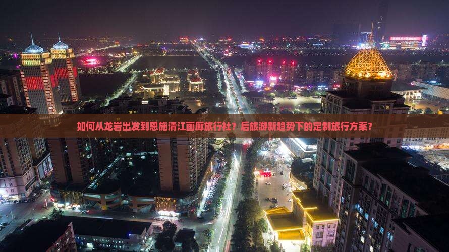 如何从龙岩出发到恩施清江画廊旅行社？后旅游新趋势下的定制旅行方案？