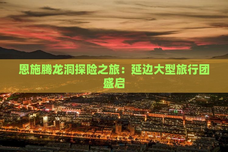 恩施腾龙洞探险之旅：延边大型旅行团盛启
