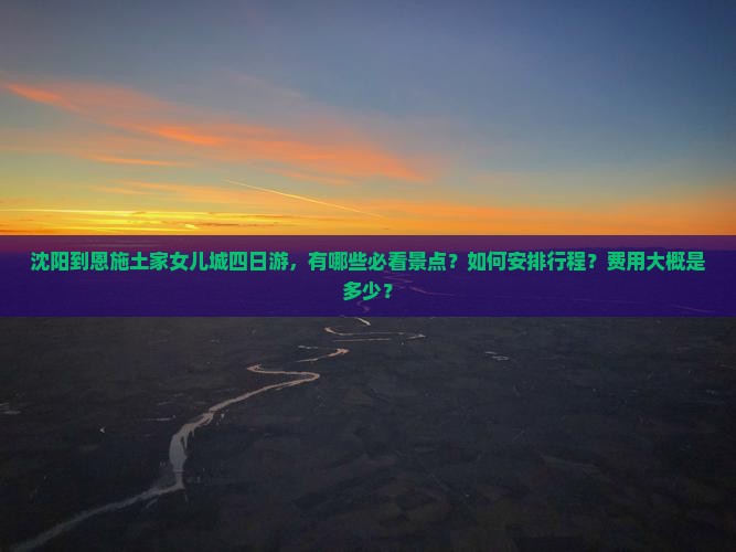 沈阳到恩施土家女儿城四日游，有哪些必看景点？如何安排行程？费用大概是多少？