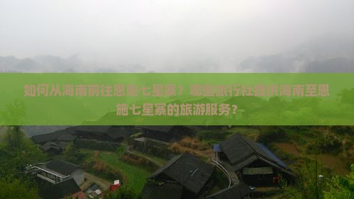 如何从海南前往恩施七星寨？哪些旅行社提供海南至恩施七星寨的旅游服务？