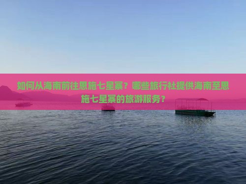 如何从海南前往恩施七星寨？哪些旅行社提供海南至恩施七星寨的旅游服务？