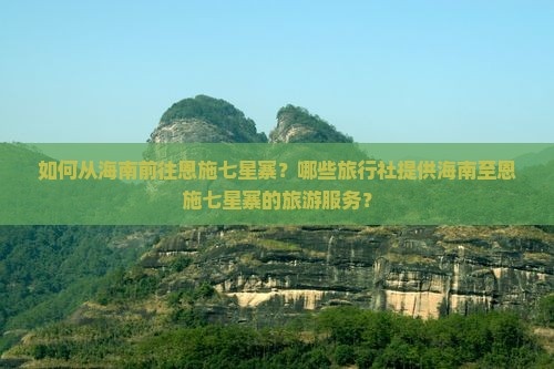 如何从海南前往恩施七星寨？哪些旅行社提供海南至恩施七星寨的旅游服务？