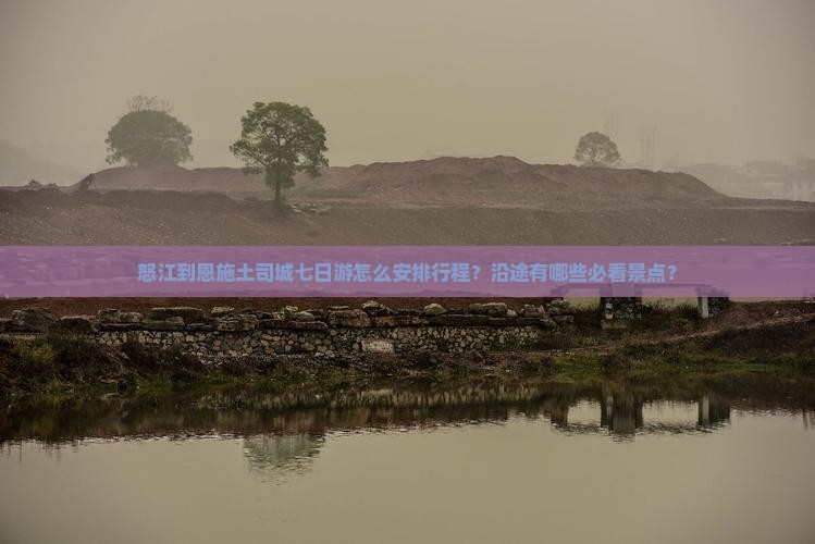怒江到恩施土司城七日游怎么安排行程？沿途有哪些必看景点？