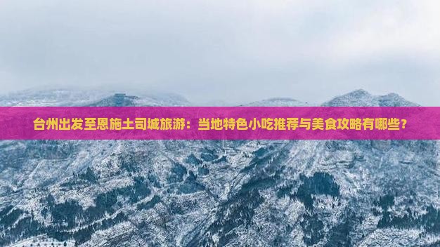 台州出发至恩施土司城旅游：当地特色小吃推荐与美食攻略有哪些？