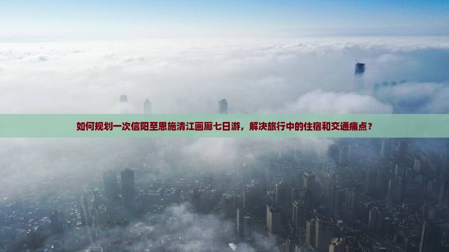 如何规划一次信阳至恩施清江画廊七日游，解决旅行中的住宿和交通痛点？