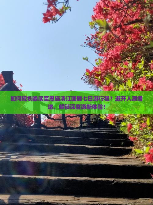 如何规划娄底至恩施清江画廊七日游行程？避开人潮拥堵，解锁深度游新体验！