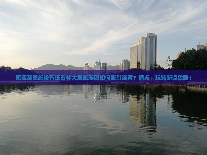 鹰潭至恩施梭布垭石林大型旅游团如何吸引游客？痛点，玩转新词攻略！