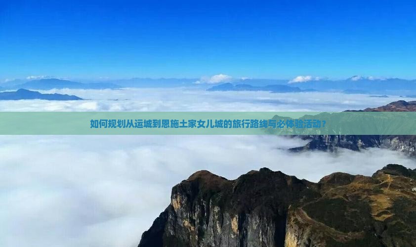 如何规划从运城到恩施土家女儿城的旅行路线与必体验活动？