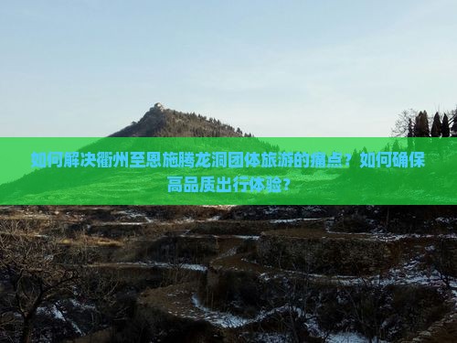 如何解决衢州至恩施腾龙洞团体旅游的痛点？如何确保高品质出行体验？