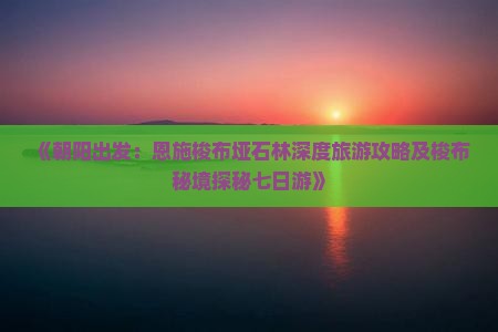 《朝阳出发：恩施梭布垭石林深度旅游攻略及梭布秘境探秘七日游》