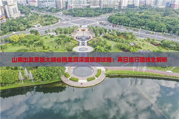 山南出发恩施大峡谷腾龙洞深度旅游攻略：两日旅行路线全解析