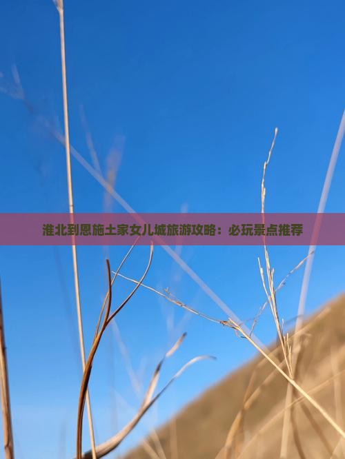 淮北到恩施土家女儿城旅游攻略：必玩景点推荐