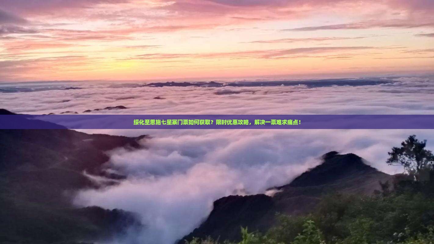 绥化至恩施七星寨门票如何获取？限时优惠攻略，解决一票难求痛点！