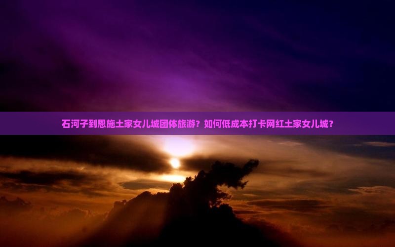 石河子到恩施土家女儿城团体旅游？如何低成本打卡网红土家女儿城？