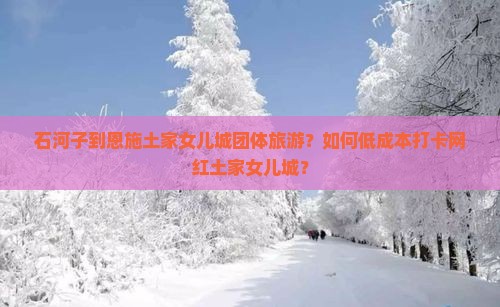 石河子到恩施土家女儿城团体旅游？如何低成本打卡网红土家女儿城？
