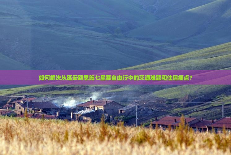 如何解决从延安到恩施七星寨自由行中的交通难题和住宿痛点？
