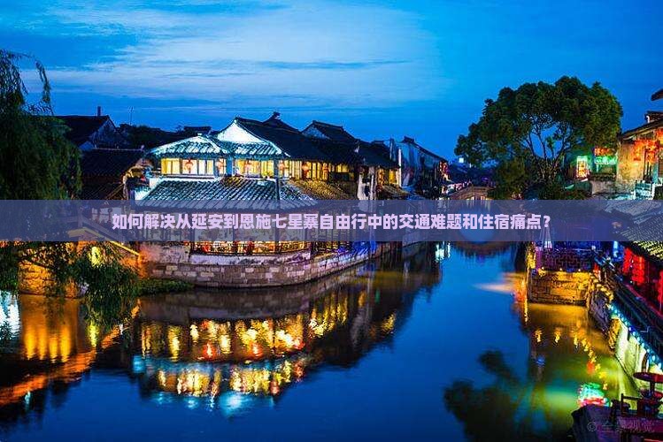 如何解决从延安到恩施七星寨自由行中的交通难题和住宿痛点？
