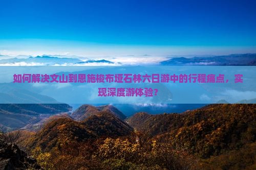 如何解决文山到恩施梭布垭石林六日游中的行程痛点，实现深度游体验？