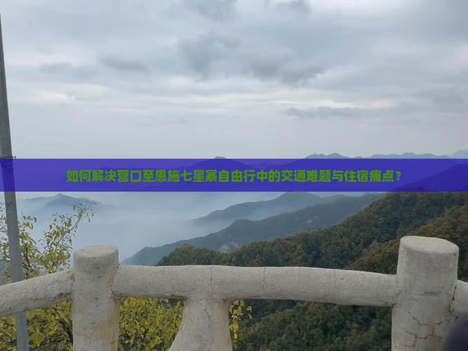 如何解决营口至恩施七星寨自由行中的交通难题与住宿痛点？