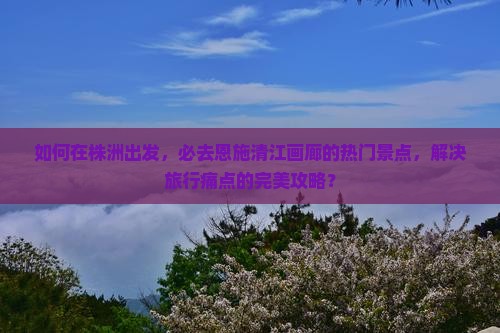 如何在株洲出发，必去恩施清江画廊的热门景点，解决旅行痛点的完美攻略？