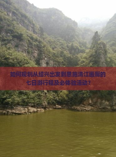 如何规划从绍兴出发到恩施清江画廊的七日游行程及必体验活动？
