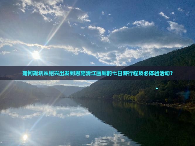 如何规划从绍兴出发到恩施清江画廊的七日游行程及必体验活动？