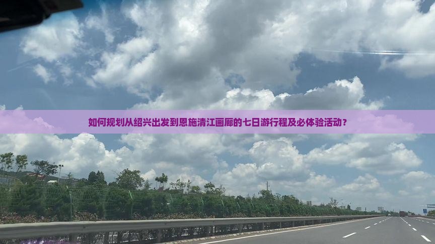 如何规划从绍兴出发到恩施清江画廊的七日游行程及必体验活动？
