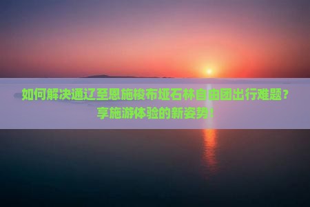 如何解决通辽至恩施梭布垭石林自由团出行难题？享施游体验的新姿势！