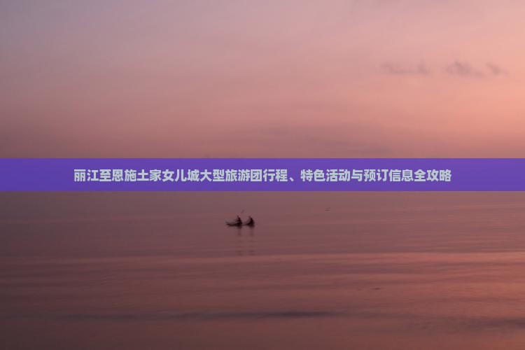丽江至恩施土家女儿城大型旅游团行程、特色活动与预订信息全攻略