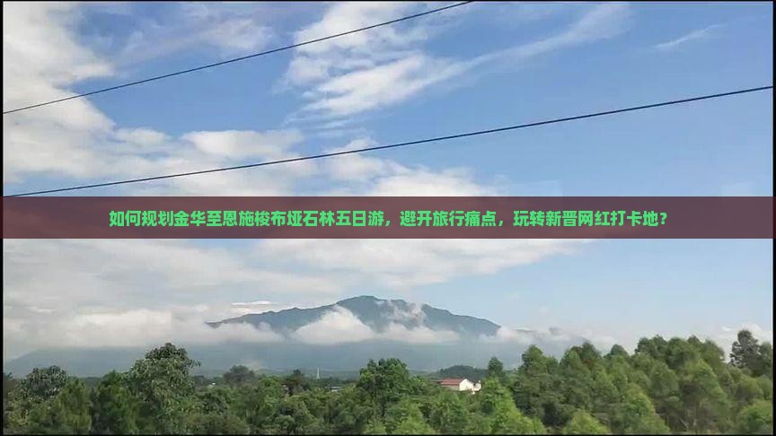 如何规划金华至恩施梭布垭石林五日游，避开旅行痛点，玩转新晋网红打卡地？