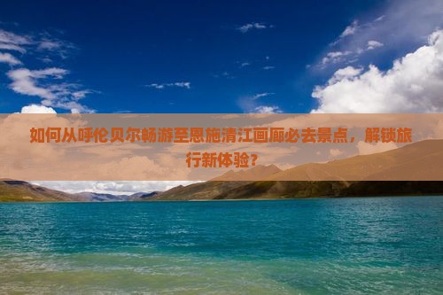 如何从呼伦贝尔畅游至恩施清江画廊必去景点，解锁旅行新体验？