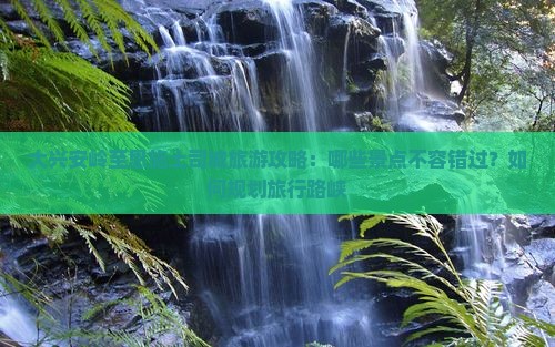 大兴安岭至恩施土司城旅游攻略：哪些景点不容错过？如何规划旅行路峡