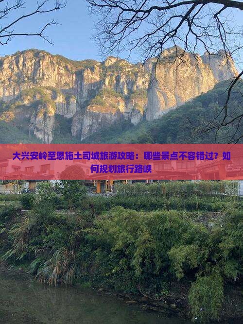 大兴安岭至恩施土司城旅游攻略：哪些景点不容错过？如何规划旅行路峡