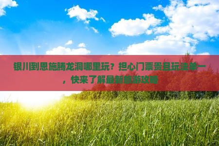 银川到恩施腾龙洞哪里玩？担心门票贵且玩法单一，快来了解最新旅游攻略