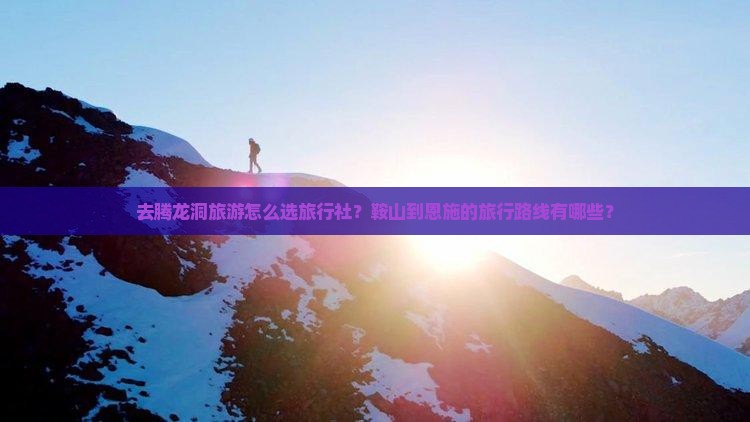 去腾龙洞旅游怎么选旅行社？鞍山到恩施的旅行路线有哪些？