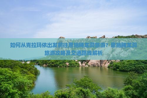 如何从克拉玛依出发前往恩施腾龙洞旅游？恩施腾龙洞旅游攻略及交通路线解析