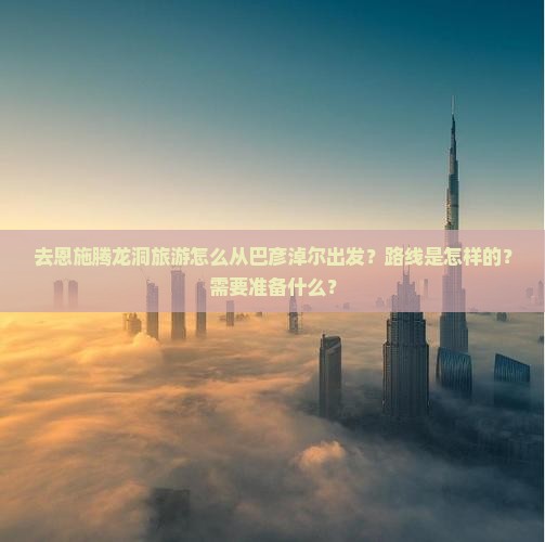 去恩施腾龙洞旅游怎么从巴彦淖尔出发？路线是怎样的？需要准备什么？