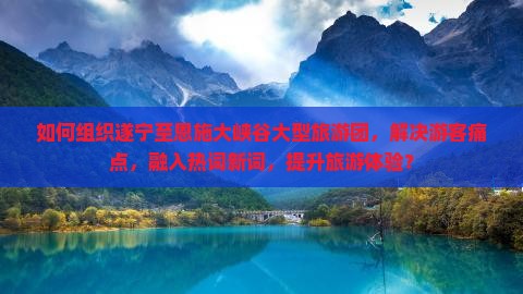 如何组织遂宁至恩施大峡谷大型旅游团，解决游客痛点，融入热词新词，提升旅游体验？