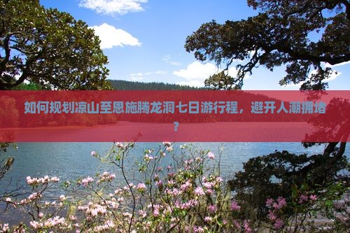 如何规划凉山至恩施腾龙洞七日游行程，避开人潮拥堵？