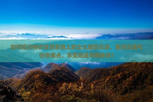如何规划神农架至恩施土家女儿城四日游，解决交通与住宿痛点，享受地道风情体验？