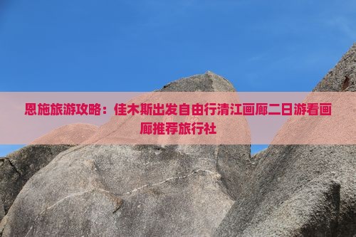 恩施旅游攻略：佳木斯出发自由行清江画廊二日游看画廊推荐旅行社