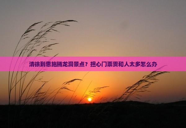 清徐到恩施腾龙洞景点？担心门票贵和人太多怎么办
