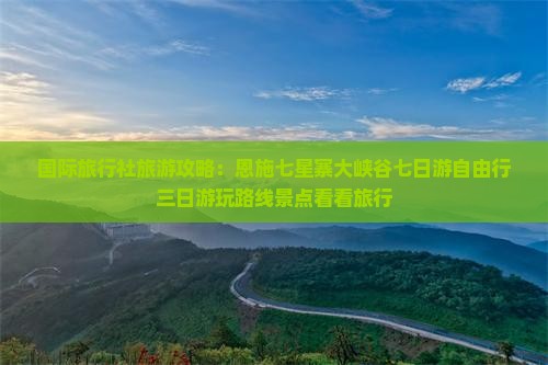 国际旅行社旅游攻略：恩施七星寨大峡谷七日游自由行三日游玩路线景点看看旅行