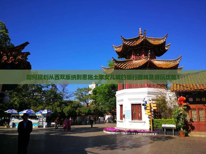 如何规划从西双版纳到恩施土家女儿城的旅行路线及游玩攻略？
