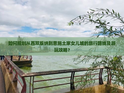 如何规划从西双版纳到恩施土家女儿城的旅行路线及游玩攻略？