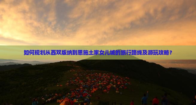 如何规划从西双版纳到恩施土家女儿城的旅行路线及游玩攻略？